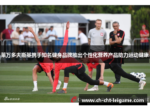 莱万多夫斯基携手知名健身品牌推出个性化营养产品助力运动健康 莱万多夫斯基携手知名健身品牌推出个性化营养产品助力运动健康