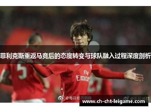 菲利克斯重返马竞后的态度转变与球队融入过程深度剖析 菲利克斯重返马竞后的态度转变与球队融入过程深度剖析