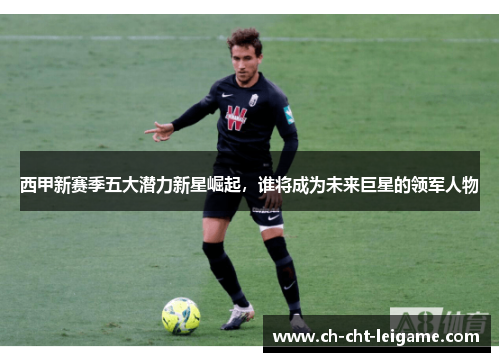 西甲新赛季五大潜力新星崛起,谁将成为未来巨星的领军人物 西甲新赛季五大潜力新星崛起,谁将成为未来巨星的领军人物