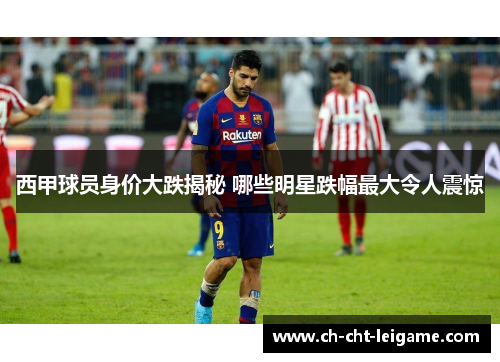 西甲球员身价大跌揭秘 哪些明星跌幅最大令人震惊