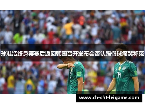 孙准浩终身禁赛后返回韩国召开发布会否认踢假球痛哭称冤